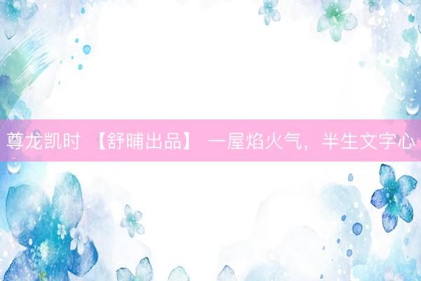 尊龙凯时 【舒晡出品】 一屋焰火气，半生文字心