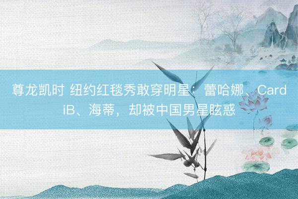 尊龙凯时 纽约红毯秀敢穿明星：蕾哈娜、CardiB、海蒂，却被中国男星眩惑