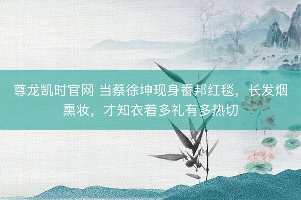 尊龙凯时官网 当蔡徐坤现身番邦红毯，长发烟熏妆，才知衣着多礼有多热切
