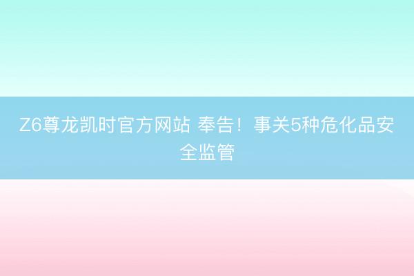 Z6尊龙凯时官方网站 奉告！事关5种危化品安全监管