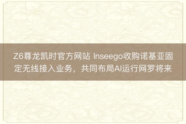 Z6尊龙凯时官方网站 Inseego收购诺基亚固定无线接入业务，共同布局AI运行网罗将来