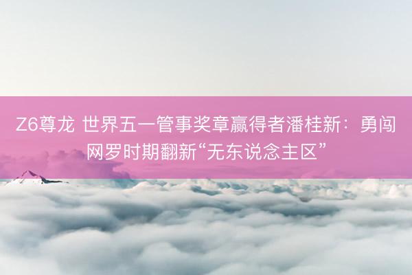 Z6尊龙 世界五一管事奖章赢得者潘桂新：勇闯网罗时期翻新“无东说念主区”