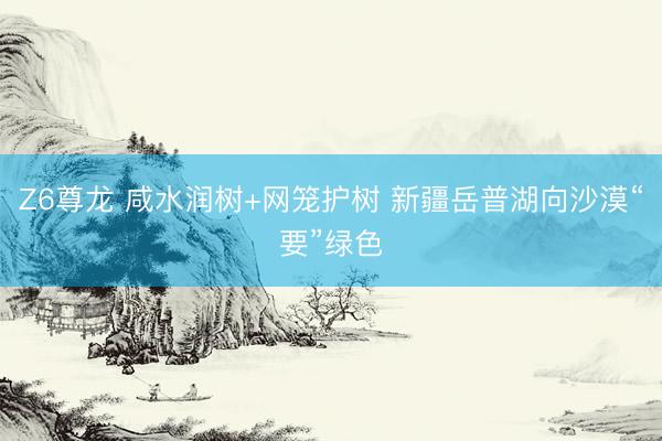 Z6尊龙 咸水润树+网笼护树 新疆岳普湖向沙漠“要”绿色