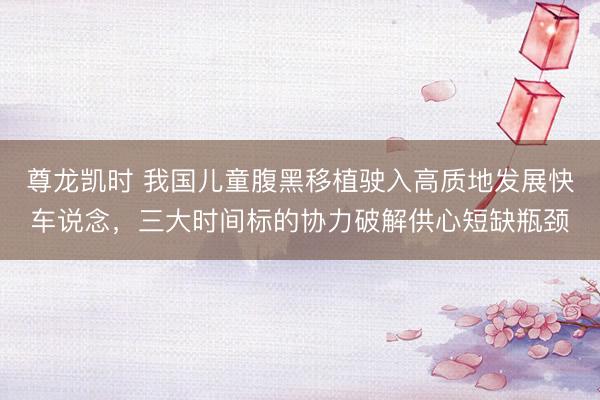 尊龙凯时 我国儿童腹黑移植驶入高质地发展快车说念，三大时间标的协力破解供心短缺瓶颈