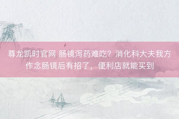 尊龙凯时官网 肠镜泻药难吃？消化科大夫我方作念肠镜后有招了，便利店就能买到