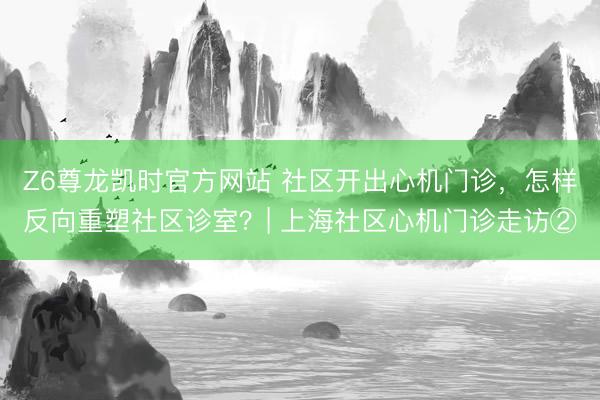Z6尊龙凯时官方网站 社区开出心机门诊，怎样反向重塑社区诊室？| 上海社区心机门诊走访②
