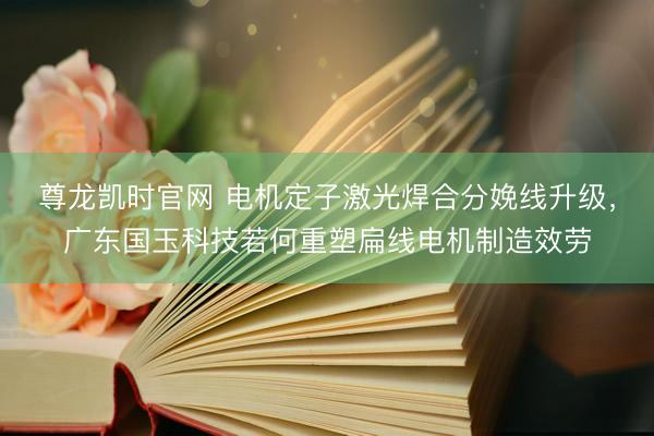 尊龙凯时官网 电机定子激光焊合分娩线升级，广东国玉科技若何重塑扁线电机制造效劳