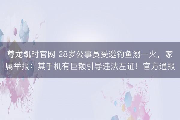 尊龙凯时官网 28岁公事员受邀钓鱼溺一火，家属举报：其手机有巨额引导违法左证！官方通报