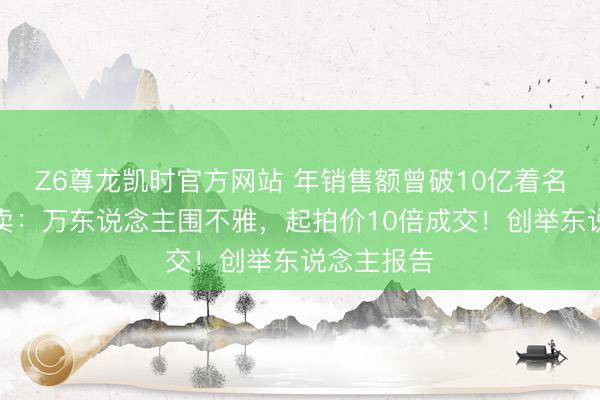 Z6尊龙凯时官方网站 年销售额曾破10亿着名品牌被拍卖：万东说念主围不雅，起拍价10倍成交！创举东说念主报告