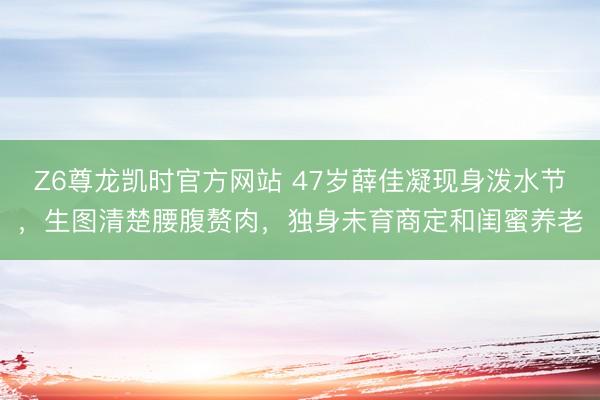 Z6尊龙凯时官方网站 47岁薛佳凝现身泼水节，生图清楚腰腹赘肉，独身未育商定和闺蜜养老