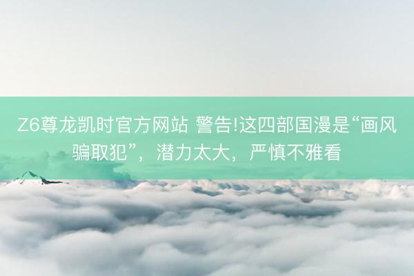 Z6尊龙凯时官方网站 警告!这四部国漫是“画风骗取犯”，潜力太大，严慎不雅看