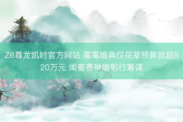 Z6尊龙凯时官方网站 霉霉婚典仅花草预算就超820万元 闺蜜赛琳娜躬行筹谋