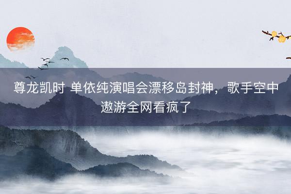 尊龙凯时 单依纯演唱会漂移岛封神，歌手空中遨游全网看疯了
