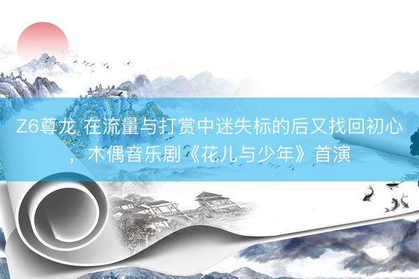 Z6尊龙 在流量与打赏中迷失标的后又找回初心，木偶音乐剧《花儿与少年》首演