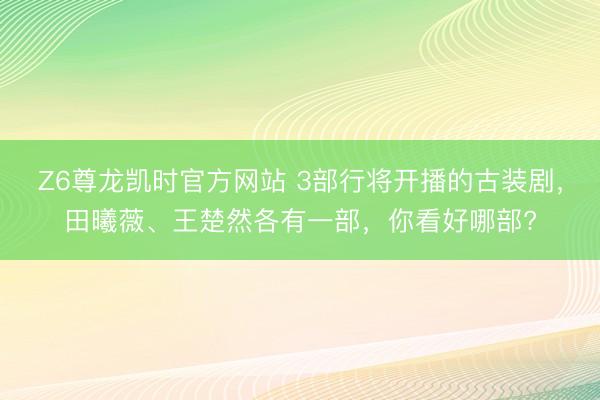 Z6尊龙凯时官方网站 3部行将开播的古装剧，田曦薇、王楚然各有一部，你看好哪部?